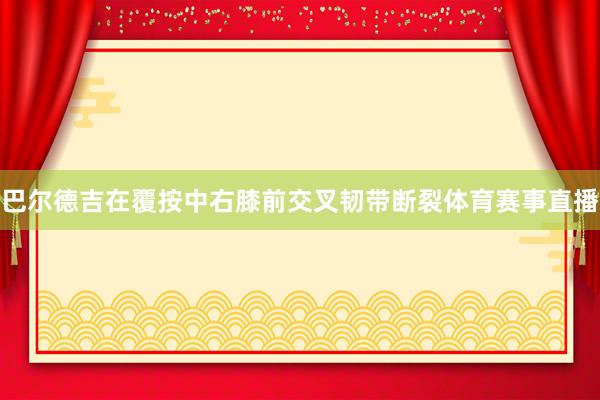 巴尔德吉在覆按中右膝前交叉韧带断裂体育赛事直播
