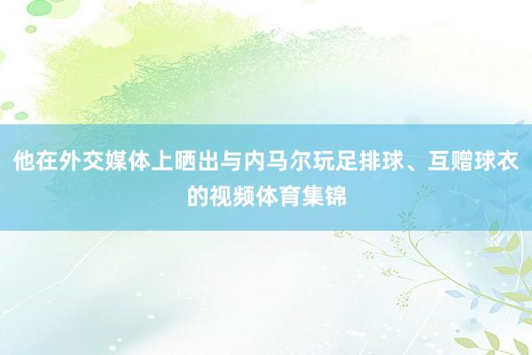 他在外交媒体上晒出与内马尔玩足排球、互赠球衣的视频体育集锦