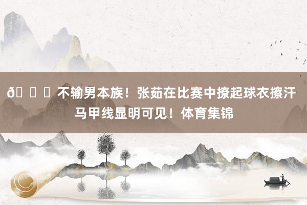 👀不输男本族！张茹在比赛中撩起球衣擦汗 马甲线显明可见！体育集锦
