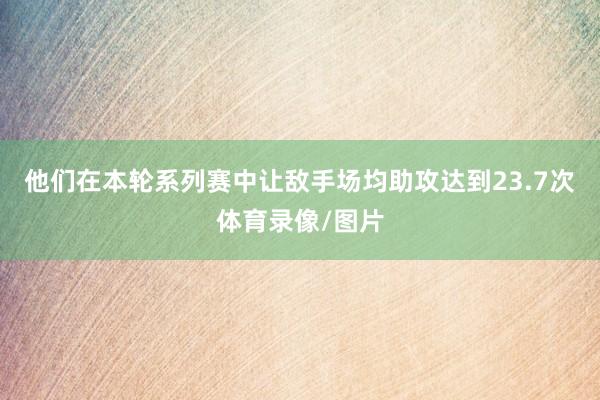 他们在本轮系列赛中让敌手场均助攻达到23.7次体育录像/图片