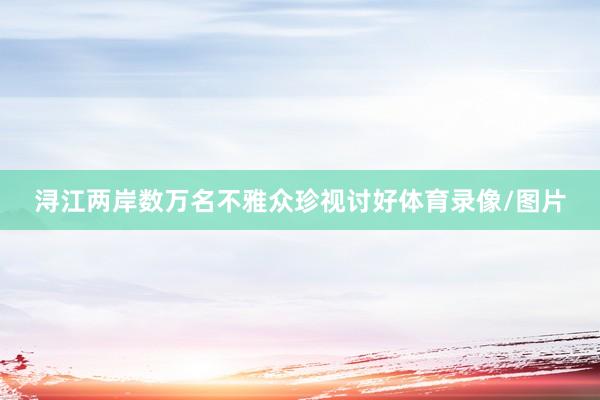 浔江两岸数万名不雅众珍视讨好体育录像/图片