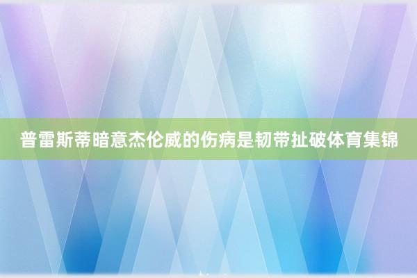 普雷斯蒂暗意杰伦威的伤病是韧带扯破体育集锦