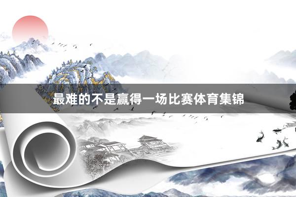 最难的不是赢得一场比赛体育集锦