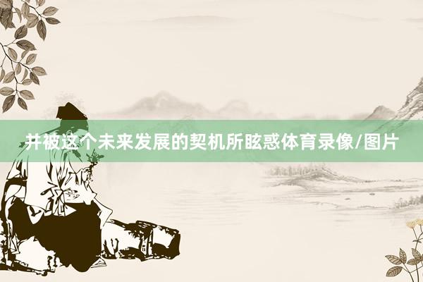 并被这个未来发展的契机所眩惑体育录像/图片
