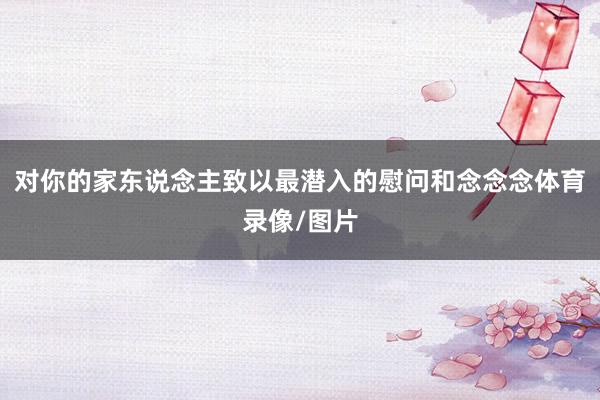 对你的家东说念主致以最潜入的慰问和念念念体育录像/图片