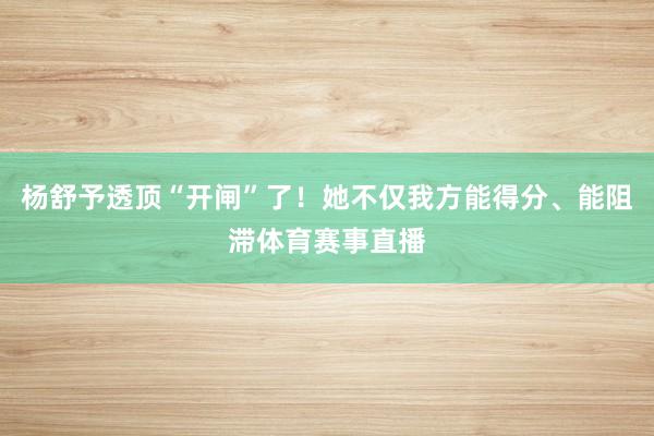 杨舒予透顶“开闸”了！她不仅我方能得分、能阻滞体育赛事直播