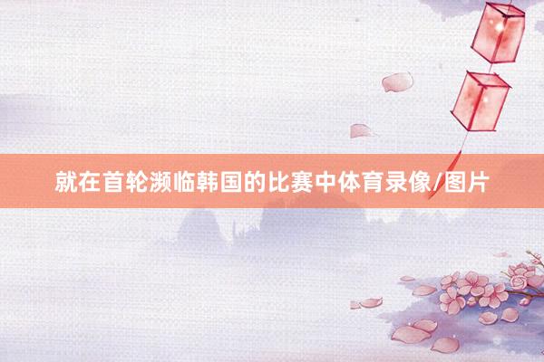 就在首轮濒临韩国的比赛中体育录像/图片