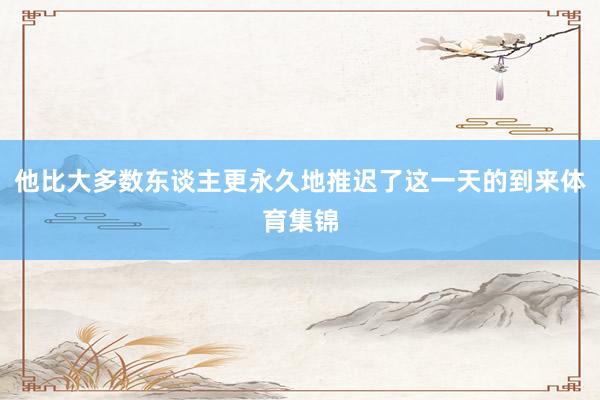 他比大多数东谈主更永久地推迟了这一天的到来体育集锦