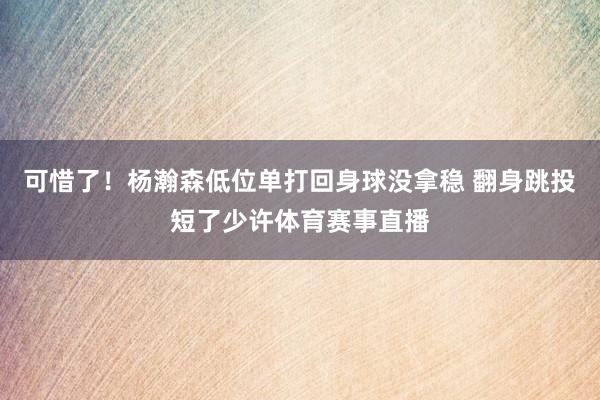 可惜了！杨瀚森低位单打回身球没拿稳 翻身跳投短了少许体育赛事直播