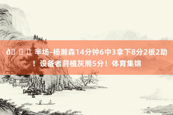 🏀半场-杨瀚森14分钟6中3拿下8分2板2助！设备者莳植灰熊5分！体育集锦