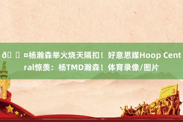 😤杨瀚森举火烧天隔扣！好意思媒Hoop Central惊羡：杨TMD瀚森！体育录像/图片