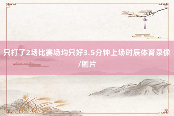 只打了2场比赛场均只好3.5分钟上场时辰体育录像/图片