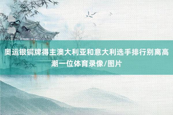 奥运银铜牌得主澳大利亚和意大利选手排行别离高潮一位体育录像/图片