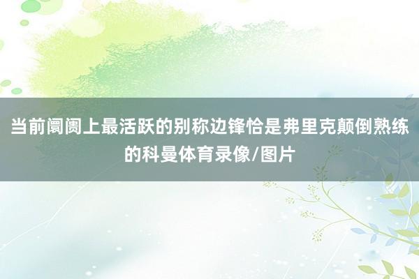 当前阛阓上最活跃的别称边锋恰是弗里克颠倒熟练的科曼体育录像/图片