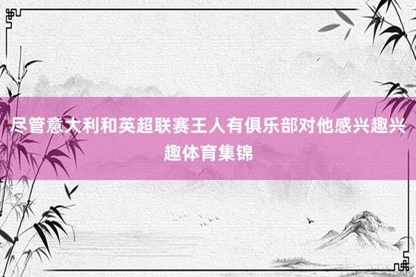 尽管意大利和英超联赛王人有俱乐部对他感兴趣兴趣体育集锦