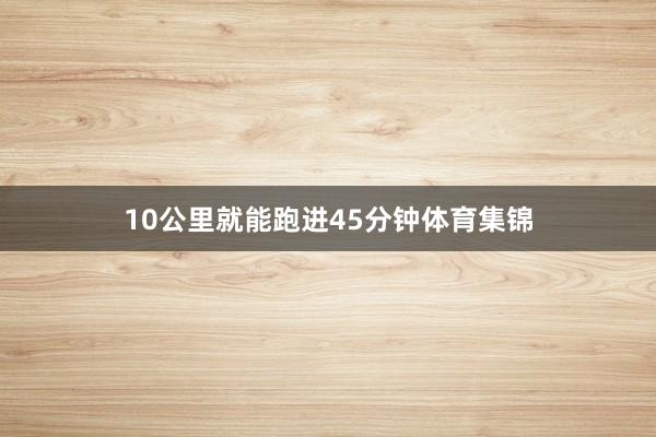 10公里就能跑进45分钟体育集锦