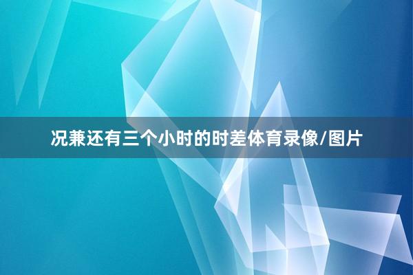 况兼还有三个小时的时差体育录像/图片