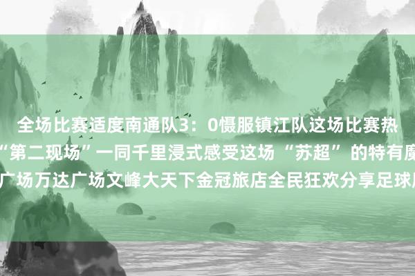 全场比赛适度南通队3：0慑服镇江队这场比赛热度平直拉满我市多个“第二现场”一同千里浸式感受这场 “苏超” 的特有魔力！吾悦广场万达广场文峰大天下金冠旅店全民狂欢分享足球魔力开首；如皋发布体育录像/图片
