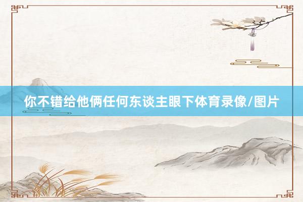你不错给他俩任何东谈主眼下体育录像/图片