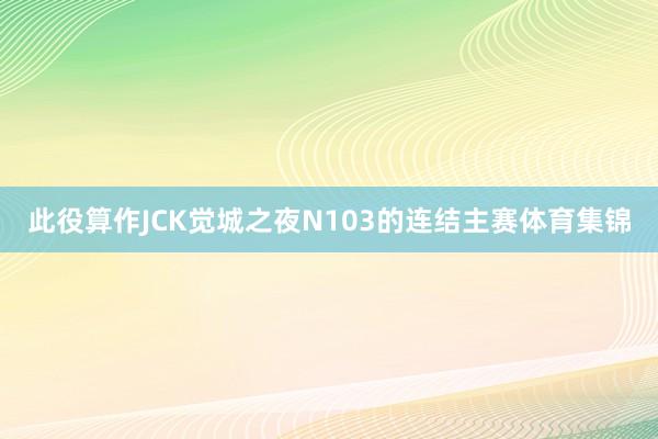 此役算作JCK觉城之夜N103的连结主赛体育集锦