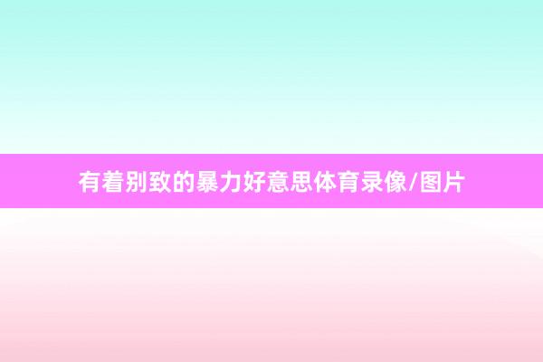 有着别致的暴力好意思体育录像/图片
