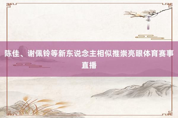 陈佳、谢佩铃等新东说念主相似推崇亮眼体育赛事直播