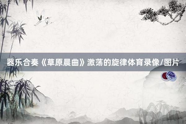 器乐合奏《草原晨曲》激荡的旋律体育录像/图片