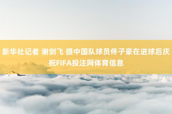 新华社记者 谢剑飞 摄中国队球员佟子豪在进球后庆祝FIFA投注网体育信息