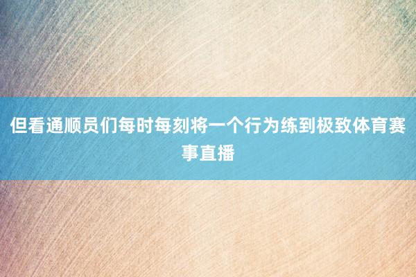 但看通顺员们每时每刻将一个行为练到极致体育赛事直播