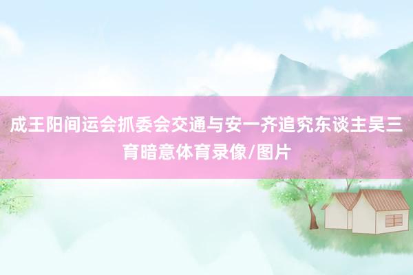 成王阳间运会抓委会交通与安一齐追究东谈主吴三育暗意体育录像/图片