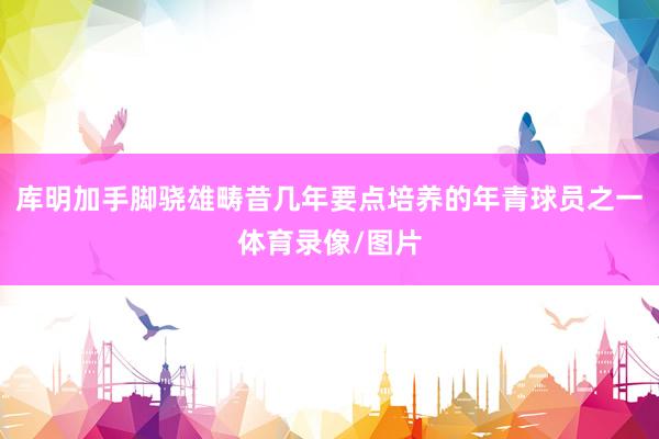 库明加手脚骁雄畴昔几年要点培养的年青球员之一体育录像/图片