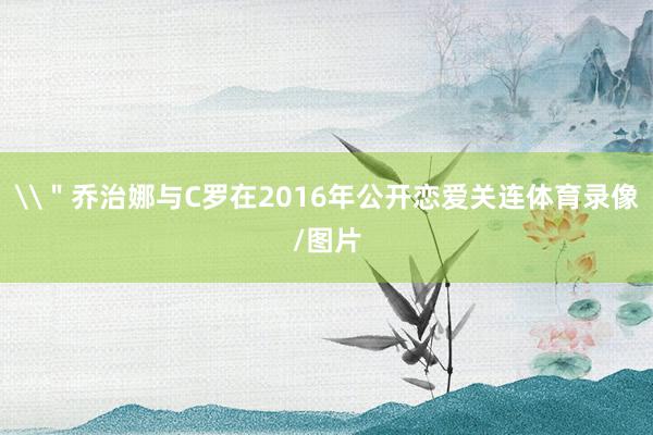 \＂乔治娜与C罗在2016年公开恋爱关连体育录像/图片