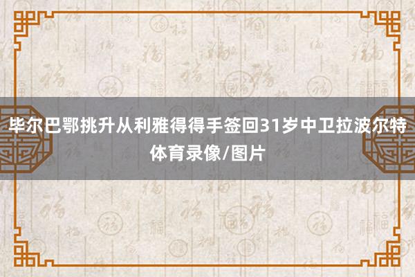 毕尔巴鄂挑升从利雅得得手签回31岁中卫拉波尔特体育录像/图片