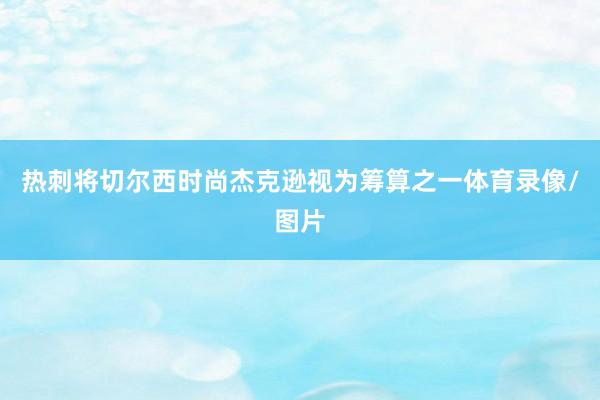 热刺将切尔西时尚杰克逊视为筹算之一体育录像/图片