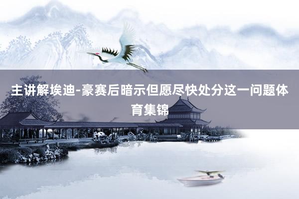 主讲解埃迪-豪赛后暗示但愿尽快处分这一问题体育集锦