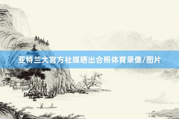 亚特兰大官方社媒晒出合照体育录像/图片