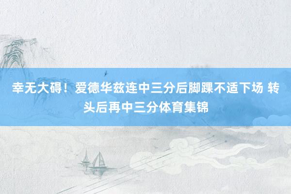 幸无大碍！爱德华兹连中三分后脚踝不适下场 转头后再中三分体育集锦