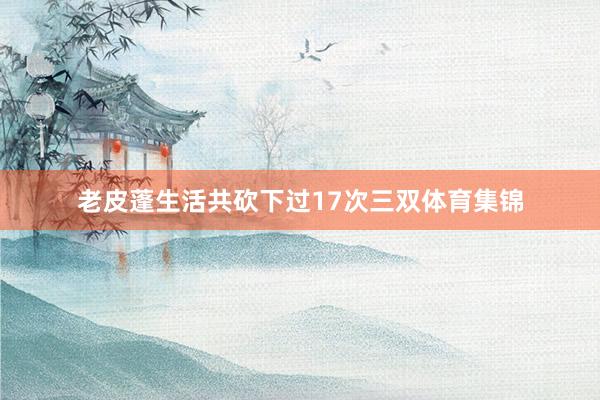 老皮蓬生活共砍下过17次三双体育集锦