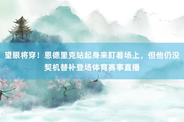 望眼将穿！恩德里克站起身来盯着场上，但他仍没契机替补登场体育赛事直播