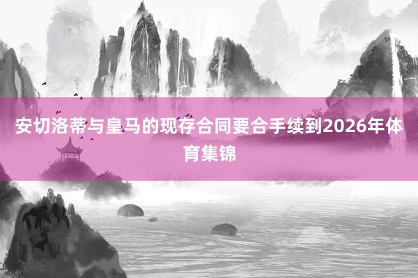 安切洛蒂与皇马的现存合同要合手续到2026年体育集锦