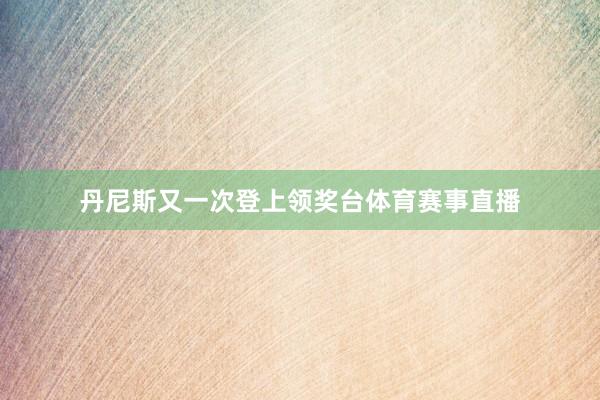 丹尼斯又一次登上领奖台体育赛事直播