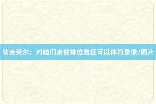 勒克莱尔：对咱们来说排位赛还可以体育录像/图片