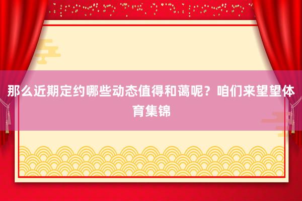 那么近期定约哪些动态值得和蔼呢？咱们来望望体育集锦