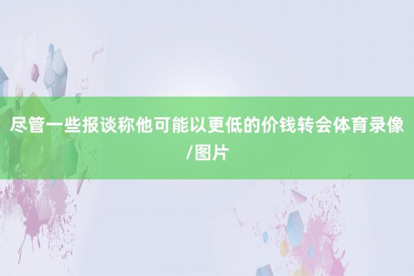 尽管一些报谈称他可能以更低的价钱转会体育录像/图片