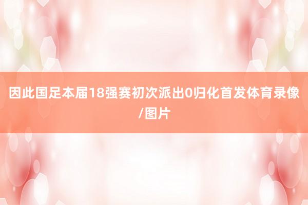 因此国足本届18强赛初次派出0归化首发体育录像/图片