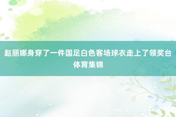 赵丽娜身穿了一件国足白色客场球衣走上了领奖台体育集锦