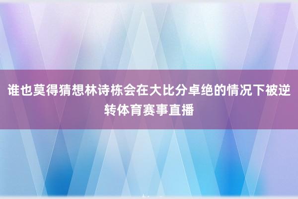 谁也莫得猜想林诗栋会在大比分卓绝的情况下被逆转体育赛事直播