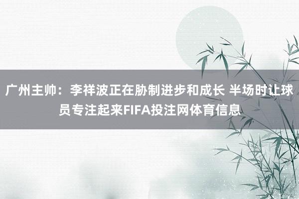 广州主帅：李祥波正在胁制进步和成长 半场时让球员专注起来FIFA投注网体育信息