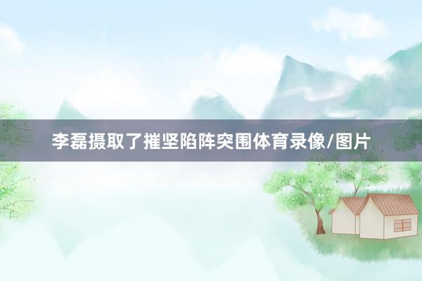 李磊摄取了摧坚陷阵突围体育录像/图片