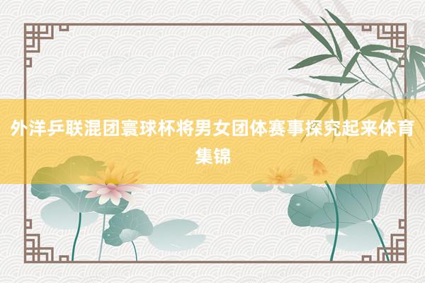 外洋乒联混团寰球杯将男女团体赛事探究起来体育集锦